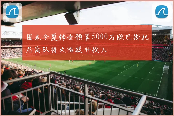 国米今夏转会预算5000万欧巴斯托尼离队将大幅提升投入