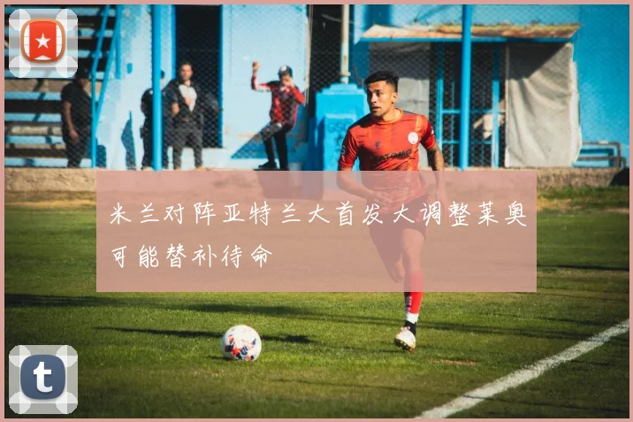 米兰对阵亚特兰大首发大调整莱奥可能替补待命