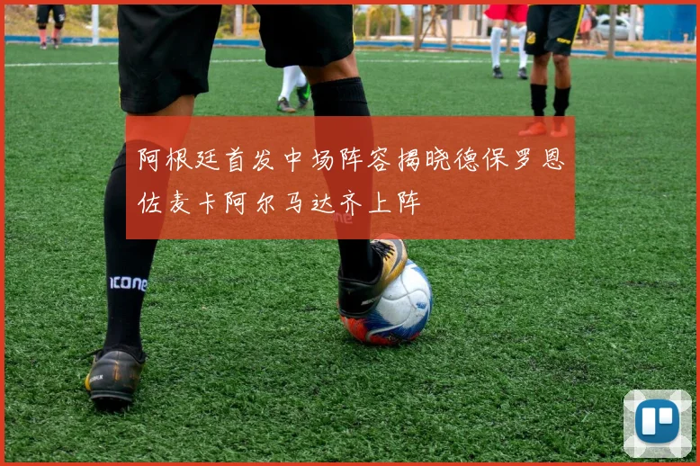 阿根廷首发中场阵容揭晓德保罗恩佐麦卡阿尔马达齐上阵