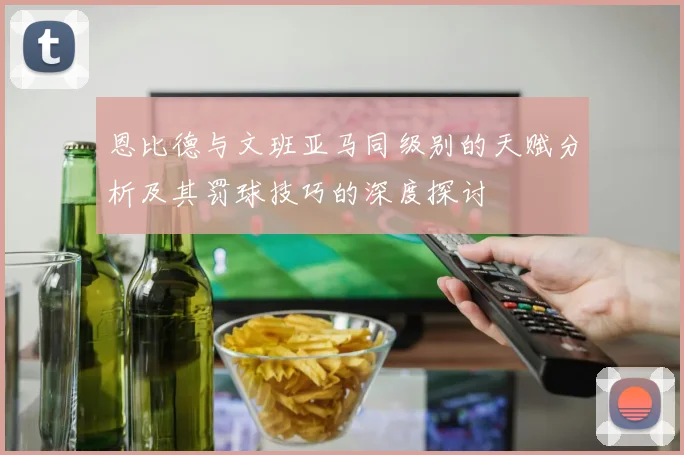 恩比德与文班亚马同级别的天赋分析及其罚球技巧的深度探讨