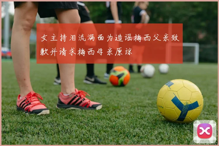 女主持泪流满面为造谣梅西父亲致歉并请求梅西母亲原谅