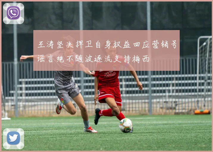 王涛坚决捍卫自身权益回应营销号谣言绝不随波逐流支持梅西