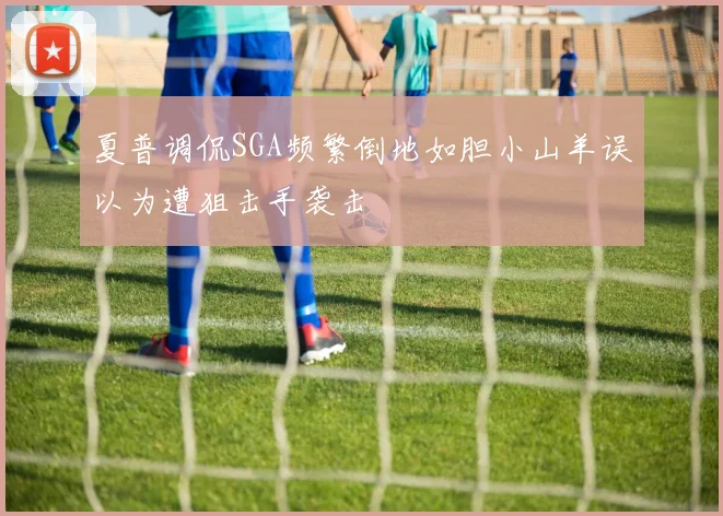 夏普调侃SGA频繁倒地如胆小山羊误以为遭狙击手袭击