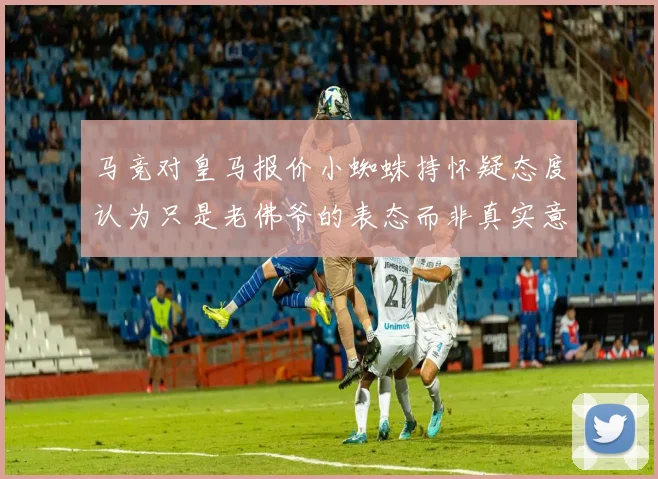 马竞对皇马报价小蜘蛛持怀疑态度认为只是老佛爷的表态而非真实意图
