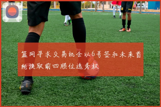 篮网寻求交易机会以6号签和未来首轮换取前四顺位选秀权