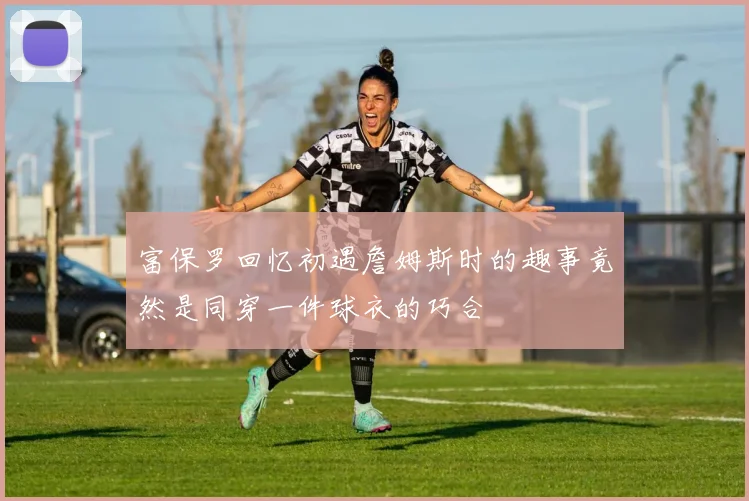 富保罗回忆初遇詹姆斯时的趣事竟然是同穿一件球衣的巧合