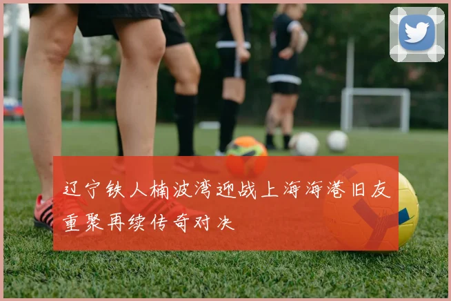 辽宁铁人楠波湾迎战上海海港旧友重聚再续传奇对决