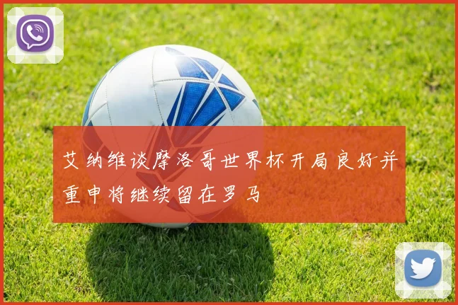 艾纳维谈摩洛哥世界杯开局良好并重申将继续留在罗马