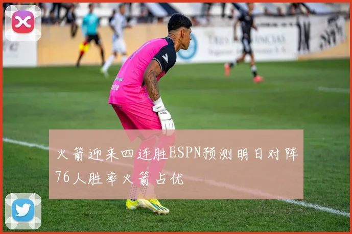 火箭迎来四连胜ESPN预测明日对阵76人胜率火箭占优