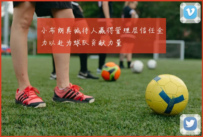 小布朗真诚待人赢得管理层信任全力以赴为球队贡献力量
