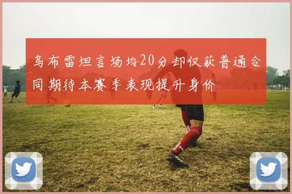乌布雷坦言场均20分却仅获普通合同期待本赛季表现提升身价