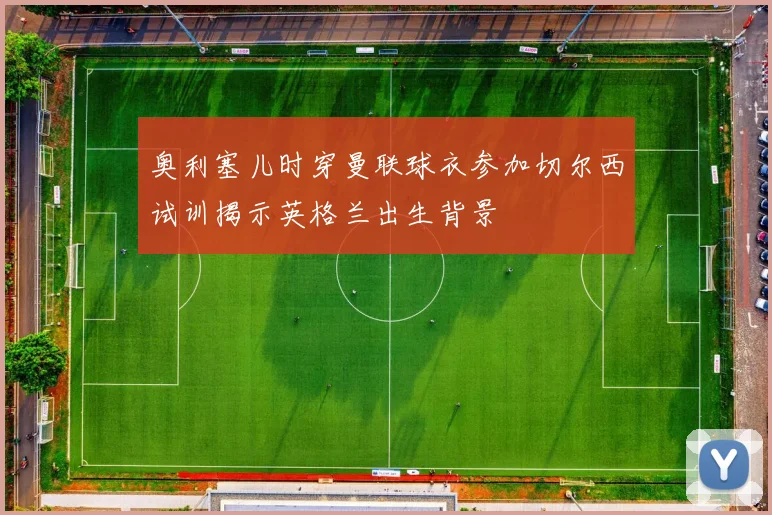 奥利塞儿时穿曼联球衣参加切尔西试训揭示英格兰出生背景