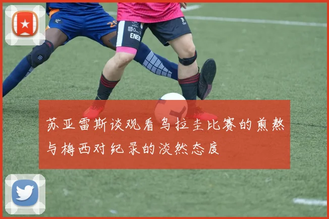 苏亚雷斯谈观看乌拉圭比赛的煎熬与梅西对纪录的淡然态度