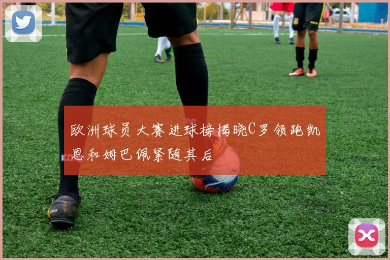 欧洲球员大赛进球榜揭晓C罗领跑凯恩和姆巴佩紧随其后