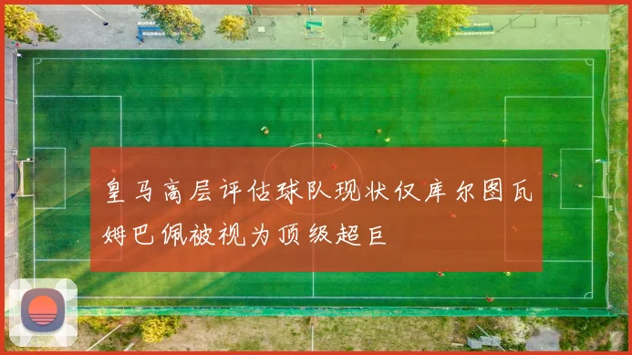 皇马高层评估球队现状仅库尔图瓦姆巴佩被视为顶级超巨