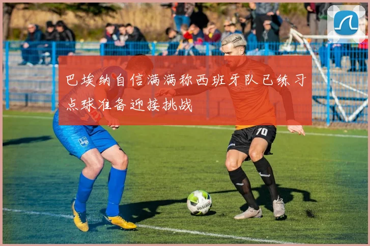 巴埃纳自信满满称西班牙队已练习点球准备迎接挑战