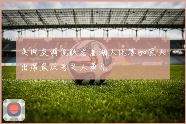 美网友调侃狄龙看湖人比赛如黑人出席最厌恶之人葬礼