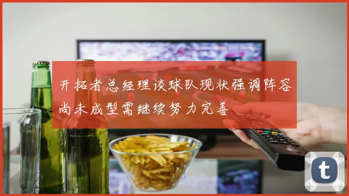 开拓者总经理谈球队现状强调阵容尚未成型需继续努力完善