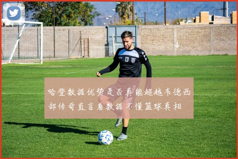 哈登数据优势是否真能超越韦德西部传奇直言看数据不懂篮球真相
