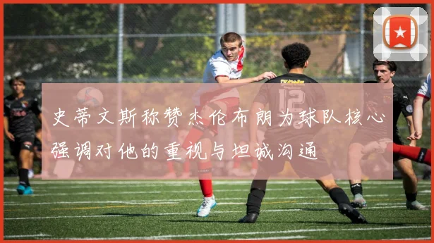 史蒂文斯称赞杰伦布朗为球队核心强调对他的重视与坦诚沟通