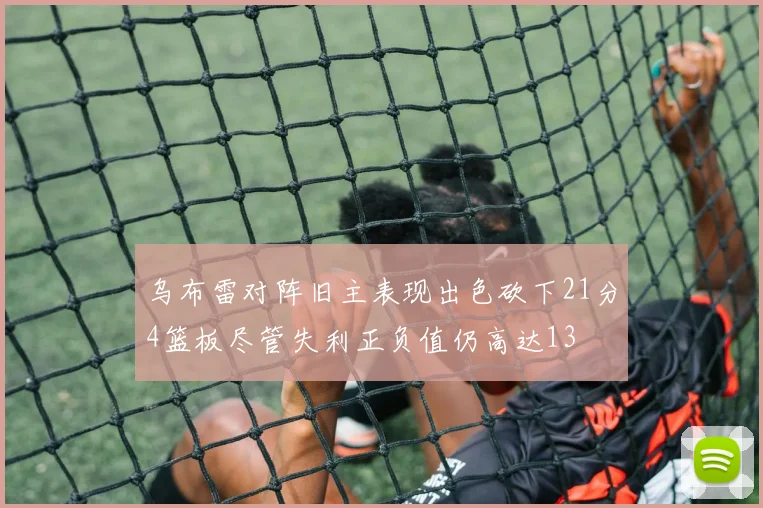 乌布雷对阵旧主表现出色砍下21分4篮板尽管失利正负值仍高达13