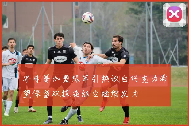 字母哥加盟绿军引热议白巧克力希望保留双探花组合继续发力