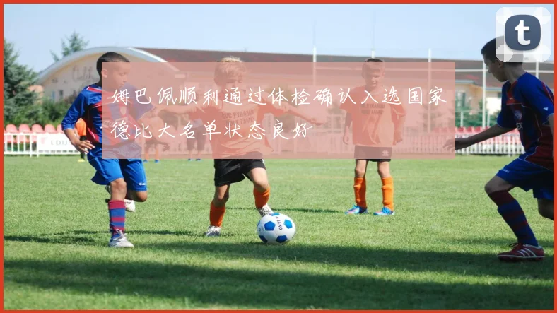 姆巴佩顺利通过体检确认入选国家德比大名单状态良好