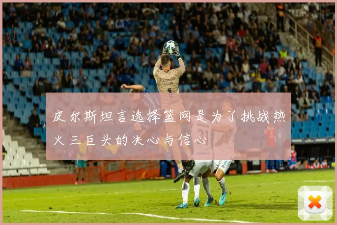 皮尔斯坦言选择篮网是为了挑战热火三巨头的决心与信心
