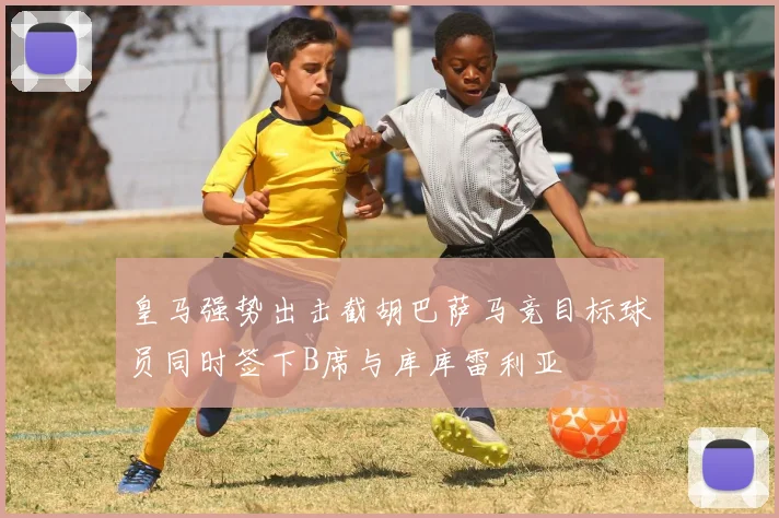皇马强势出击截胡巴萨马竞目标球员同时签下B席与库库雷利亚